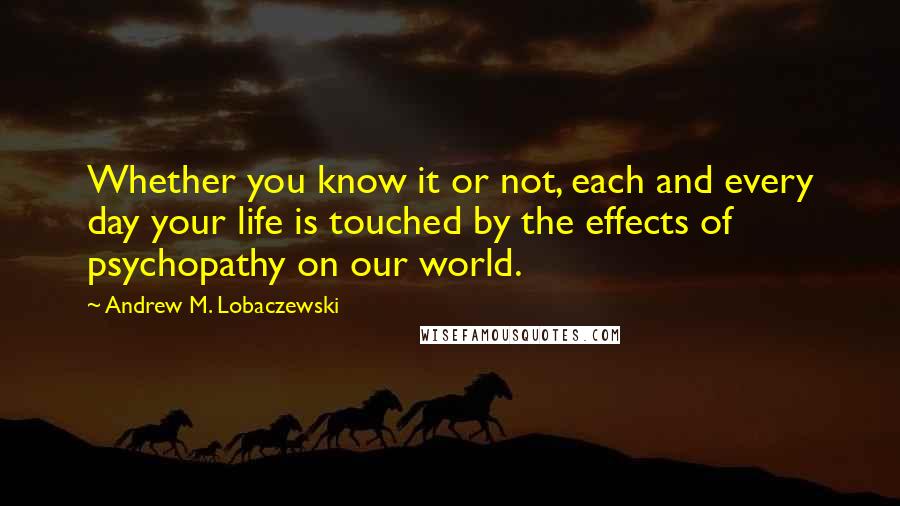 Andrew M. Lobaczewski Quotes: Whether you know it or not, each and every day your life is touched by the effects of psychopathy on our world.