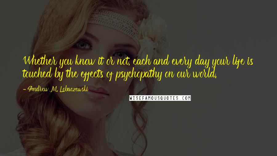 Andrew M. Lobaczewski Quotes: Whether you know it or not, each and every day your life is touched by the effects of psychopathy on our world.