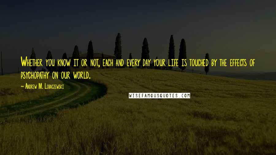 Andrew M. Lobaczewski Quotes: Whether you know it or not, each and every day your life is touched by the effects of psychopathy on our world.