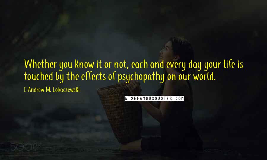 Andrew M. Lobaczewski Quotes: Whether you know it or not, each and every day your life is touched by the effects of psychopathy on our world.