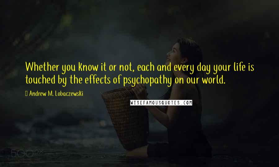 Andrew M. Lobaczewski Quotes: Whether you know it or not, each and every day your life is touched by the effects of psychopathy on our world.