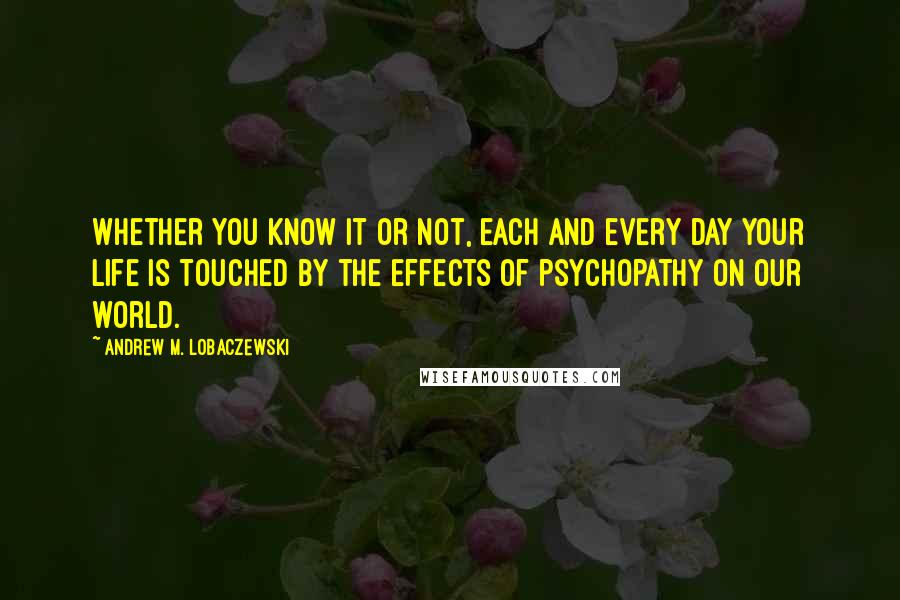 Andrew M. Lobaczewski Quotes: Whether you know it or not, each and every day your life is touched by the effects of psychopathy on our world.