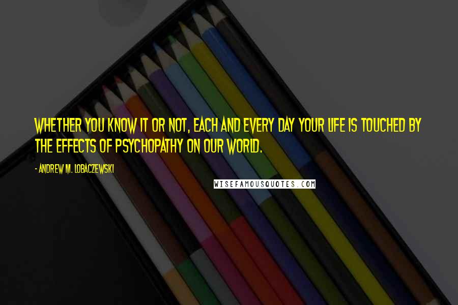 Andrew M. Lobaczewski Quotes: Whether you know it or not, each and every day your life is touched by the effects of psychopathy on our world.