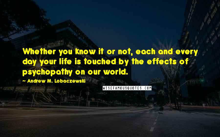 Andrew M. Lobaczewski Quotes: Whether you know it or not, each and every day your life is touched by the effects of psychopathy on our world.