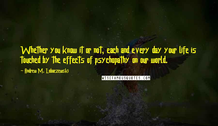 Andrew M. Lobaczewski Quotes: Whether you know it or not, each and every day your life is touched by the effects of psychopathy on our world.