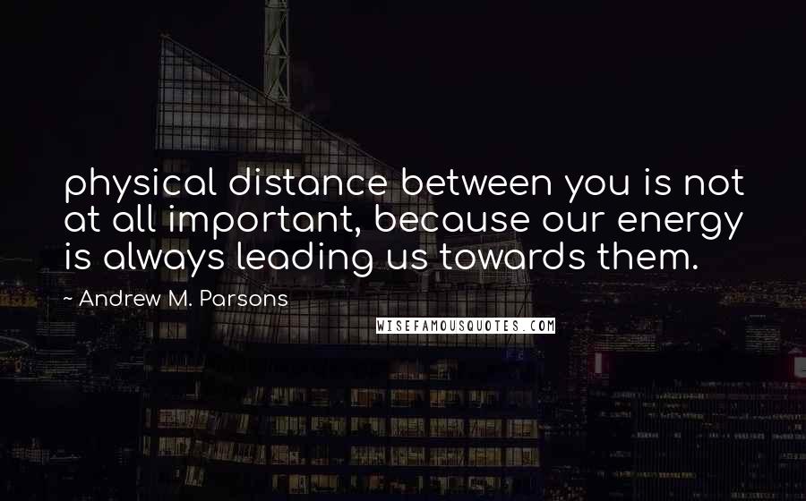 Andrew M. Parsons Quotes: physical distance between you is not at all important, because our energy is always leading us towards them.