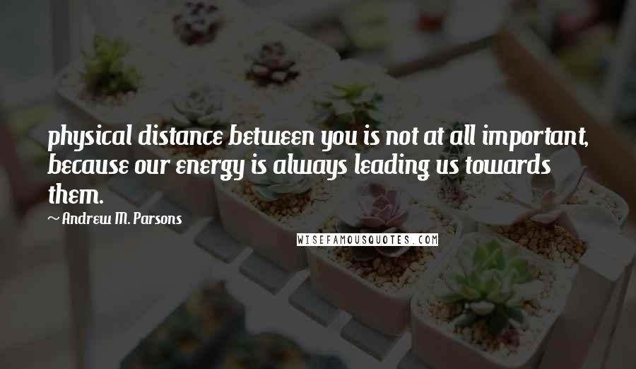 Andrew M. Parsons Quotes: physical distance between you is not at all important, because our energy is always leading us towards them.