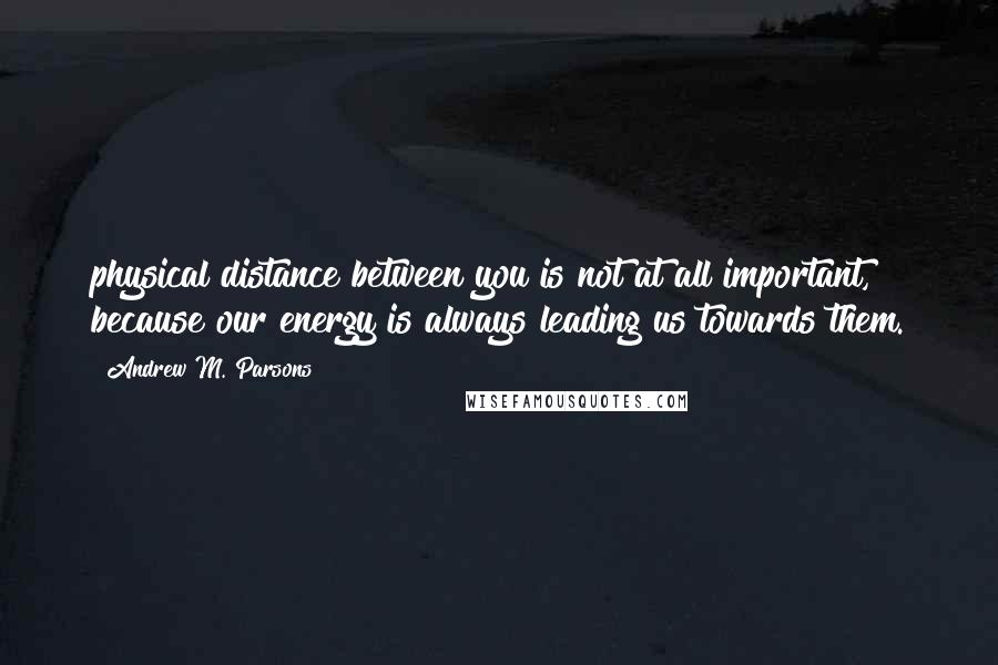 Andrew M. Parsons Quotes: physical distance between you is not at all important, because our energy is always leading us towards them.