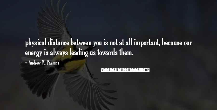 Andrew M. Parsons Quotes: physical distance between you is not at all important, because our energy is always leading us towards them.