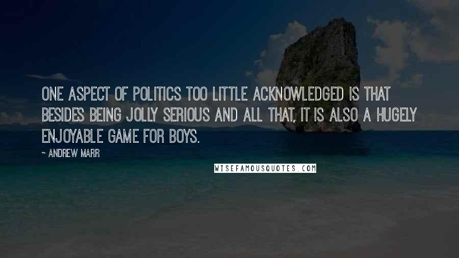 Andrew Marr Quotes: One aspect of politics too little acknowledged is that besides being jolly serious and all that, it is also a hugely enjoyable game for boys.