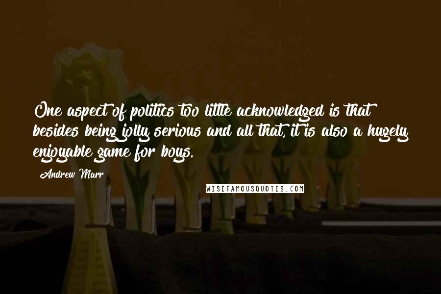 Andrew Marr Quotes: One aspect of politics too little acknowledged is that besides being jolly serious and all that, it is also a hugely enjoyable game for boys.