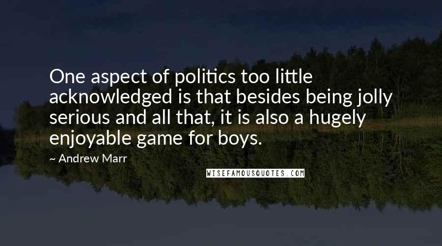 Andrew Marr Quotes: One aspect of politics too little acknowledged is that besides being jolly serious and all that, it is also a hugely enjoyable game for boys.