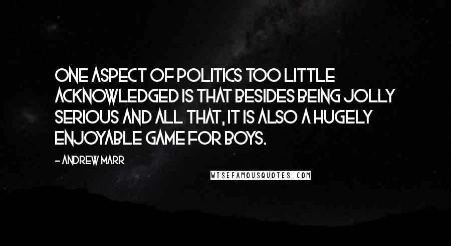 Andrew Marr Quotes: One aspect of politics too little acknowledged is that besides being jolly serious and all that, it is also a hugely enjoyable game for boys.