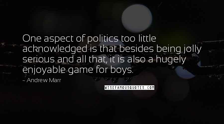 Andrew Marr Quotes: One aspect of politics too little acknowledged is that besides being jolly serious and all that, it is also a hugely enjoyable game for boys.
