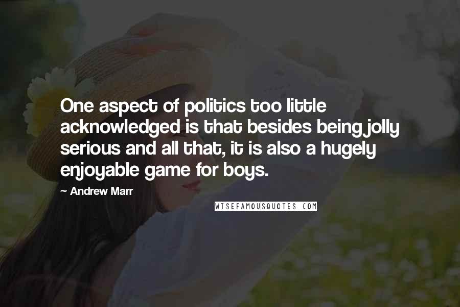 Andrew Marr Quotes: One aspect of politics too little acknowledged is that besides being jolly serious and all that, it is also a hugely enjoyable game for boys.