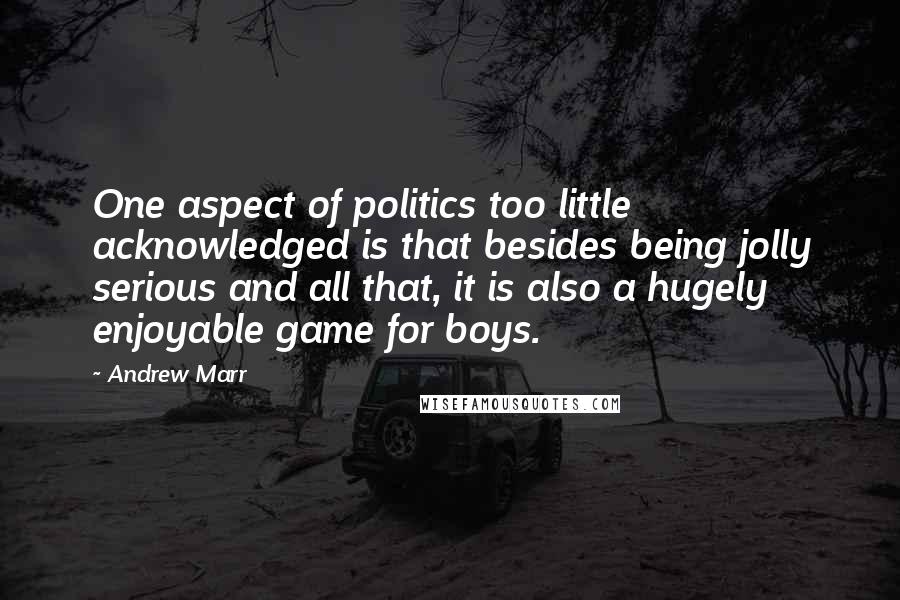 Andrew Marr Quotes: One aspect of politics too little acknowledged is that besides being jolly serious and all that, it is also a hugely enjoyable game for boys.