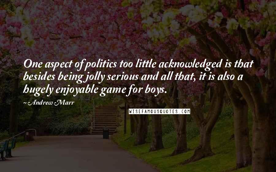 Andrew Marr Quotes: One aspect of politics too little acknowledged is that besides being jolly serious and all that, it is also a hugely enjoyable game for boys.