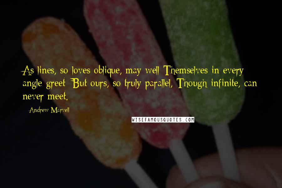 Andrew Marvell Quotes: As lines, so loves oblique, may well Themselves in every angle greet; But ours, so truly parallel, Though infinite, can never meet.