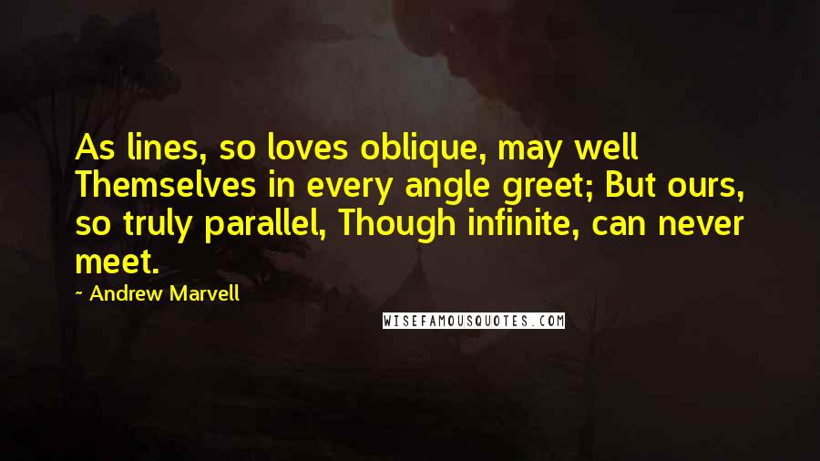 Andrew Marvell Quotes: As lines, so loves oblique, may well Themselves in every angle greet; But ours, so truly parallel, Though infinite, can never meet.