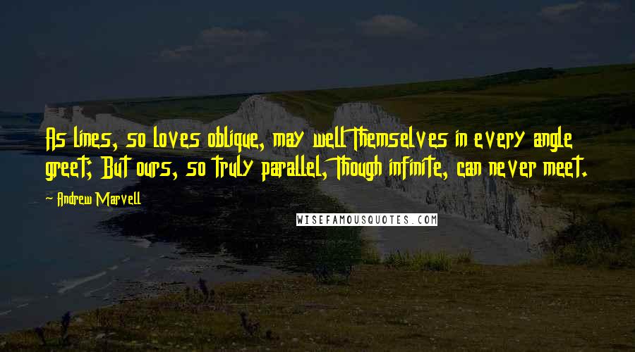 Andrew Marvell Quotes: As lines, so loves oblique, may well Themselves in every angle greet; But ours, so truly parallel, Though infinite, can never meet.