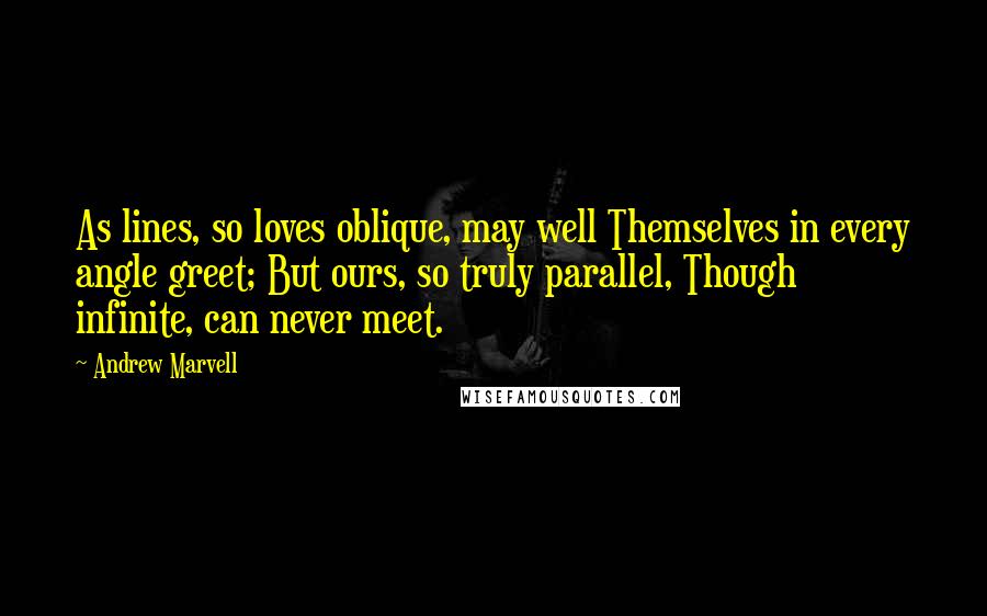 Andrew Marvell Quotes: As lines, so loves oblique, may well Themselves in every angle greet; But ours, so truly parallel, Though infinite, can never meet.