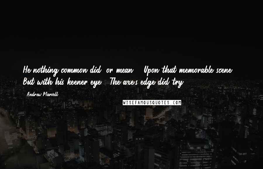 Andrew Marvell Quotes: He nothing common did, or mean, / Upon that memorable scene, / But with his keener eye / The axe's edge did try.