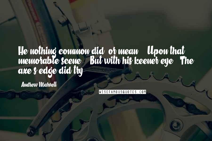 Andrew Marvell Quotes: He nothing common did, or mean, / Upon that memorable scene, / But with his keener eye / The axe's edge did try.