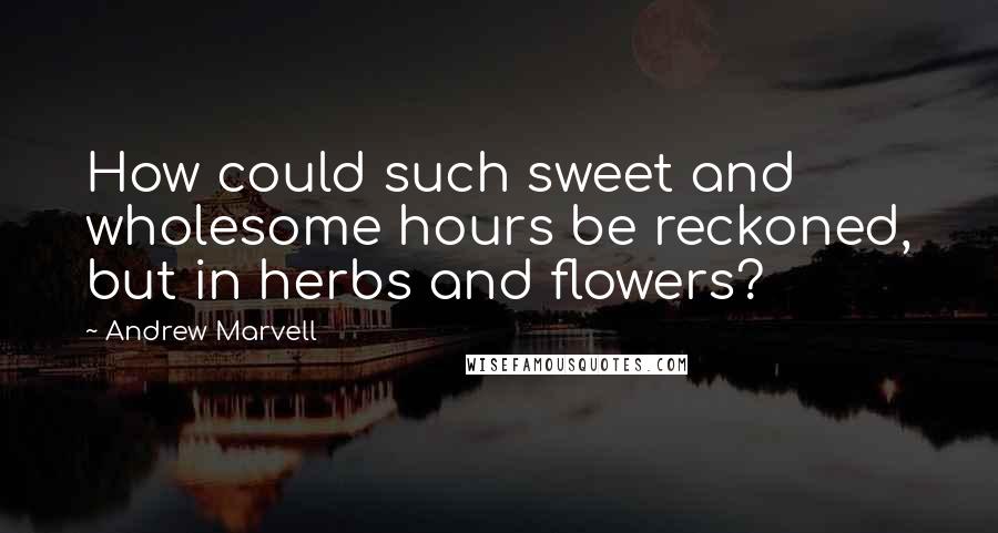 Andrew Marvell Quotes: How could such sweet and wholesome hours be reckoned, but in herbs and flowers?