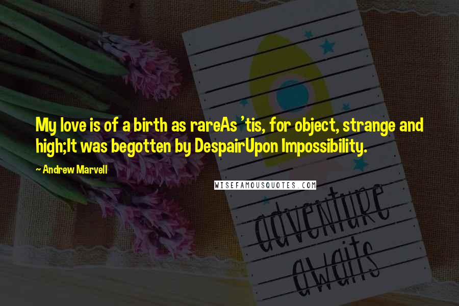 Andrew Marvell Quotes: My love is of a birth as rareAs 'tis, for object, strange and high;It was begotten by DespairUpon Impossibility.