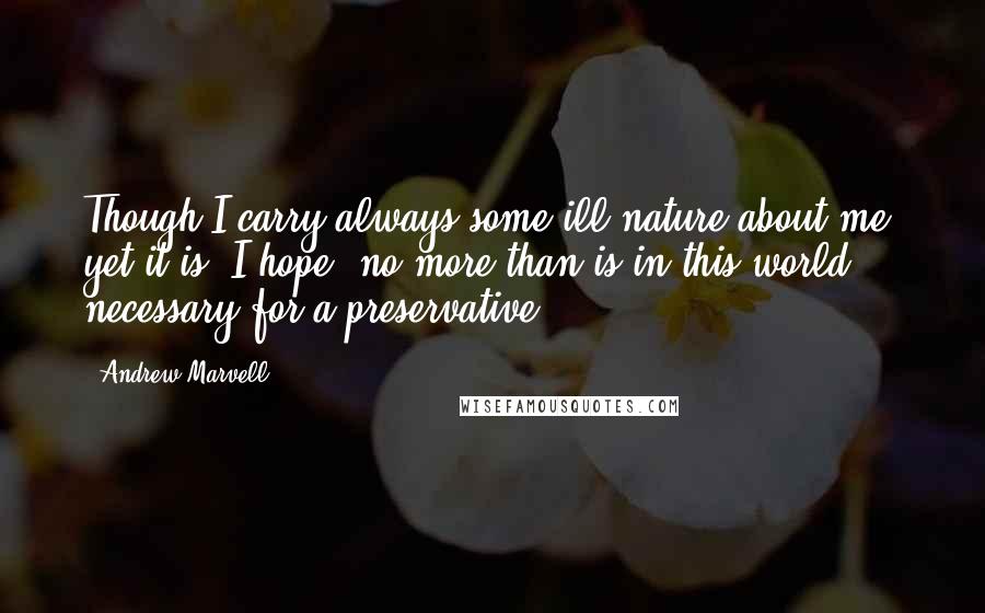 Andrew Marvell Quotes: Though I carry always some ill-nature about me, yet it is, I hope, no more than is in this world necessary for a preservative.