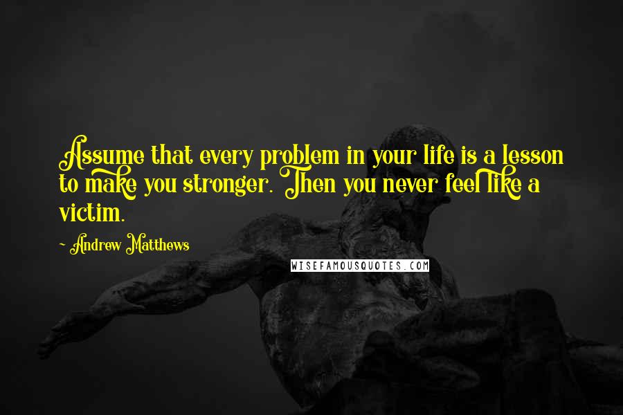 Andrew Matthews Quotes: Assume that every problem in your life is a lesson to make you stronger. Then you never feel like a victim.