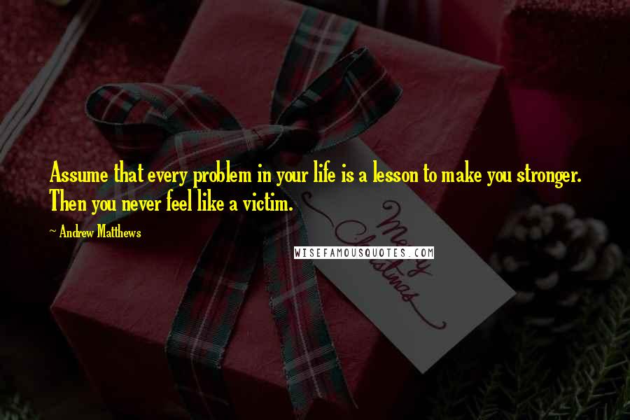 Andrew Matthews Quotes: Assume that every problem in your life is a lesson to make you stronger. Then you never feel like a victim.