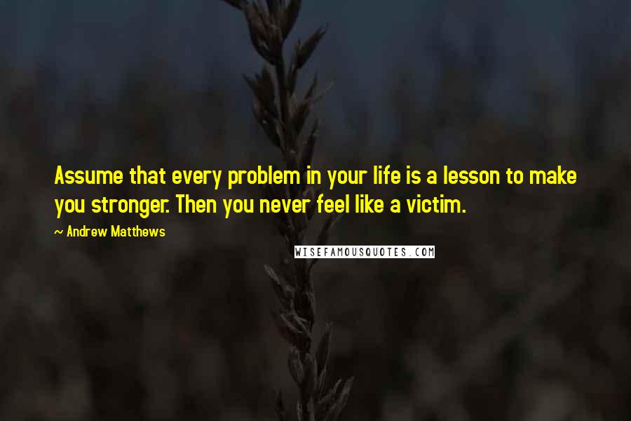Andrew Matthews Quotes: Assume that every problem in your life is a lesson to make you stronger. Then you never feel like a victim.