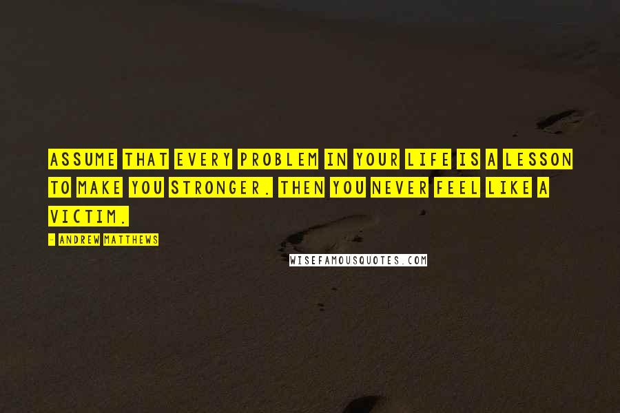 Andrew Matthews Quotes: Assume that every problem in your life is a lesson to make you stronger. Then you never feel like a victim.