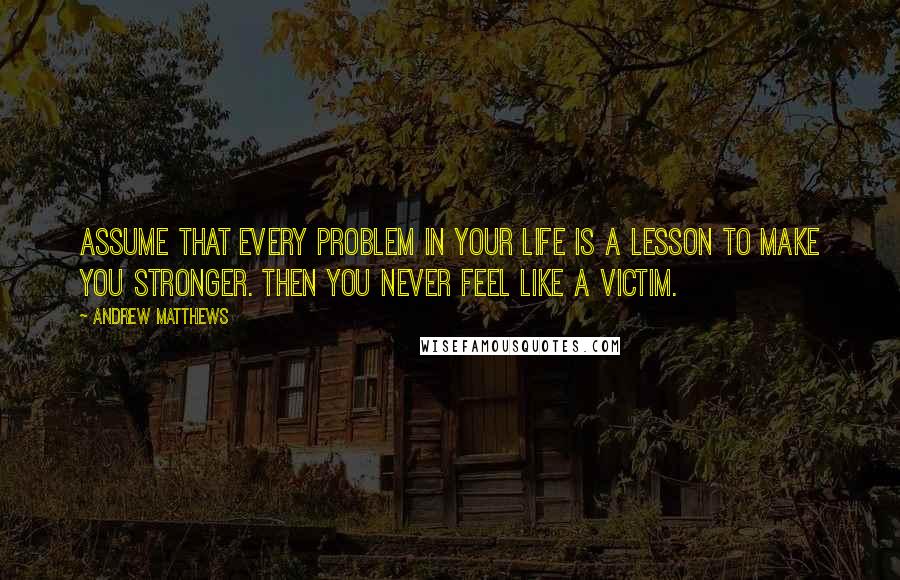 Andrew Matthews Quotes: Assume that every problem in your life is a lesson to make you stronger. Then you never feel like a victim.