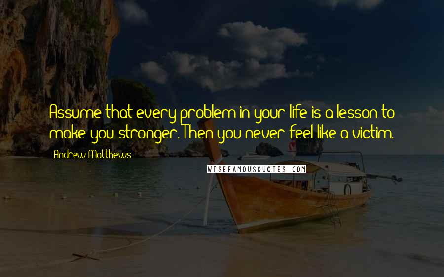 Andrew Matthews Quotes: Assume that every problem in your life is a lesson to make you stronger. Then you never feel like a victim.