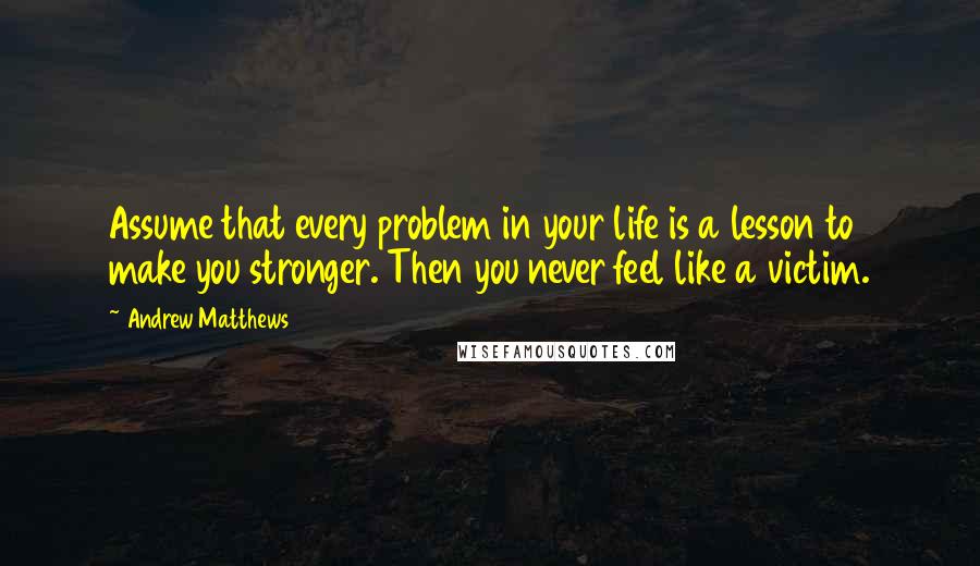 Andrew Matthews Quotes: Assume that every problem in your life is a lesson to make you stronger. Then you never feel like a victim.