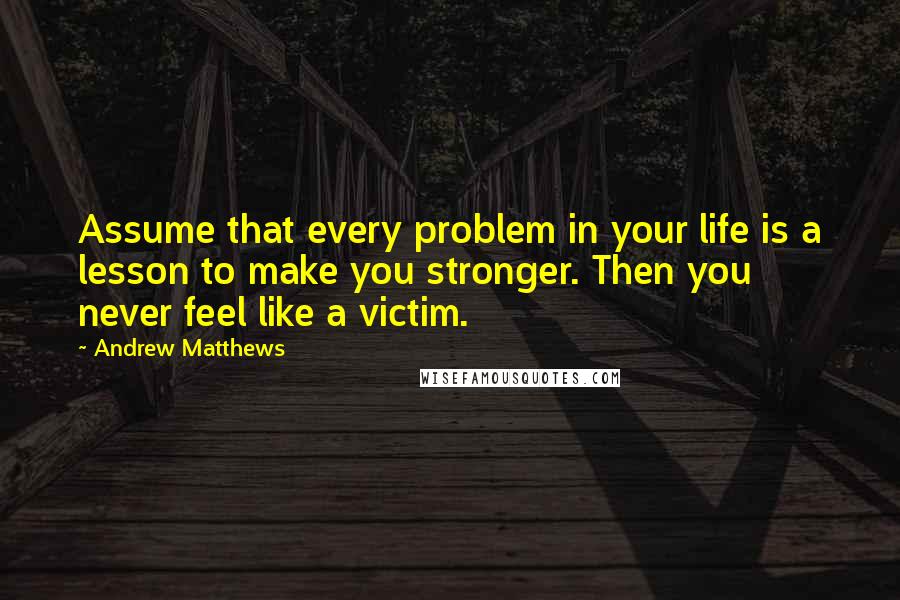 Andrew Matthews Quotes: Assume that every problem in your life is a lesson to make you stronger. Then you never feel like a victim.