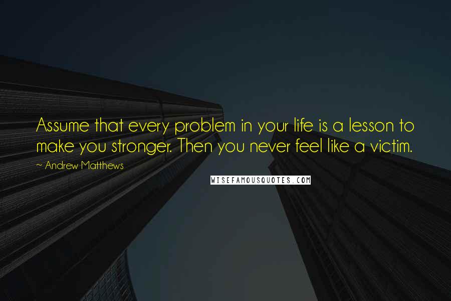 Andrew Matthews Quotes: Assume that every problem in your life is a lesson to make you stronger. Then you never feel like a victim.