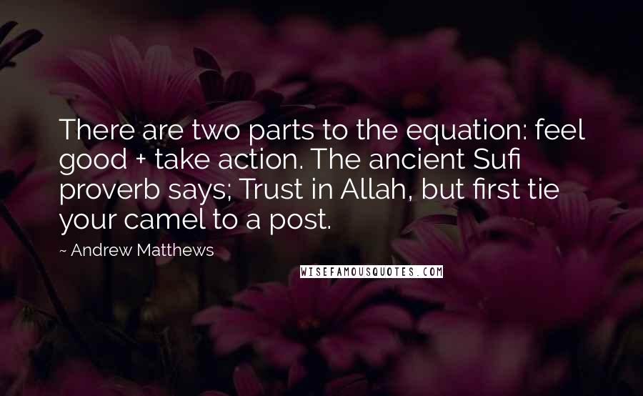 Andrew Matthews Quotes: There are two parts to the equation: feel good + take action. The ancient Sufi proverb says; Trust in Allah, but first tie your camel to a post.