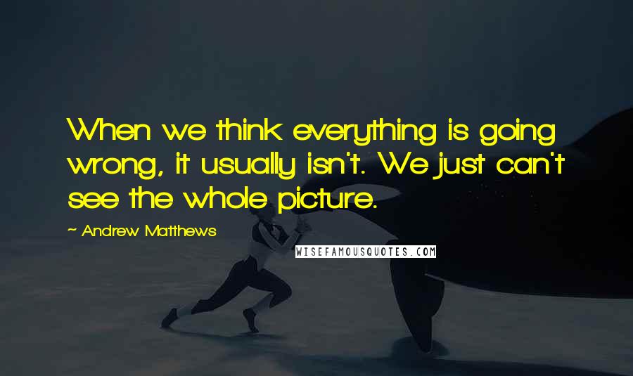 Andrew Matthews Quotes: When we think everything is going wrong, it usually isn't. We just can't see the whole picture.