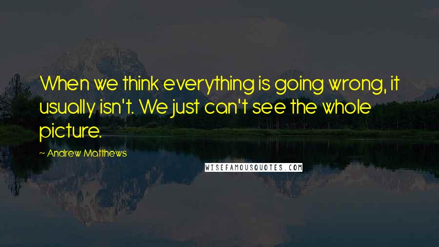 Andrew Matthews Quotes: When we think everything is going wrong, it usually isn't. We just can't see the whole picture.