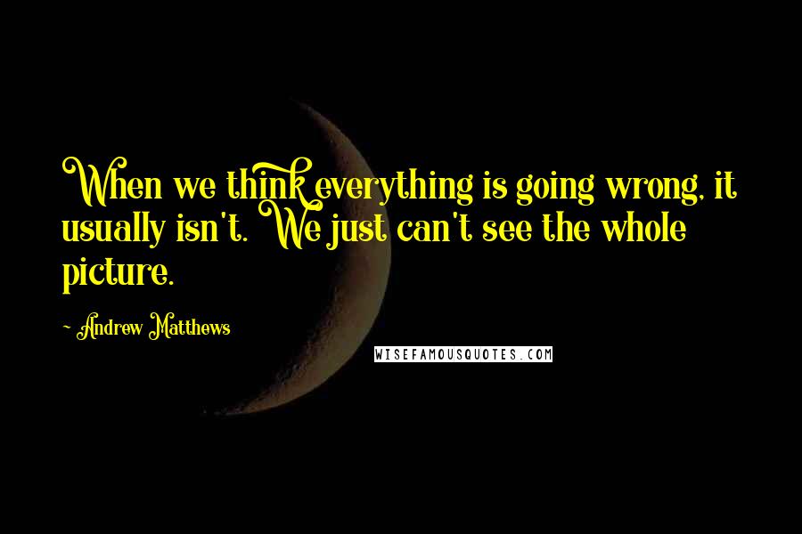 Andrew Matthews Quotes: When we think everything is going wrong, it usually isn't. We just can't see the whole picture.