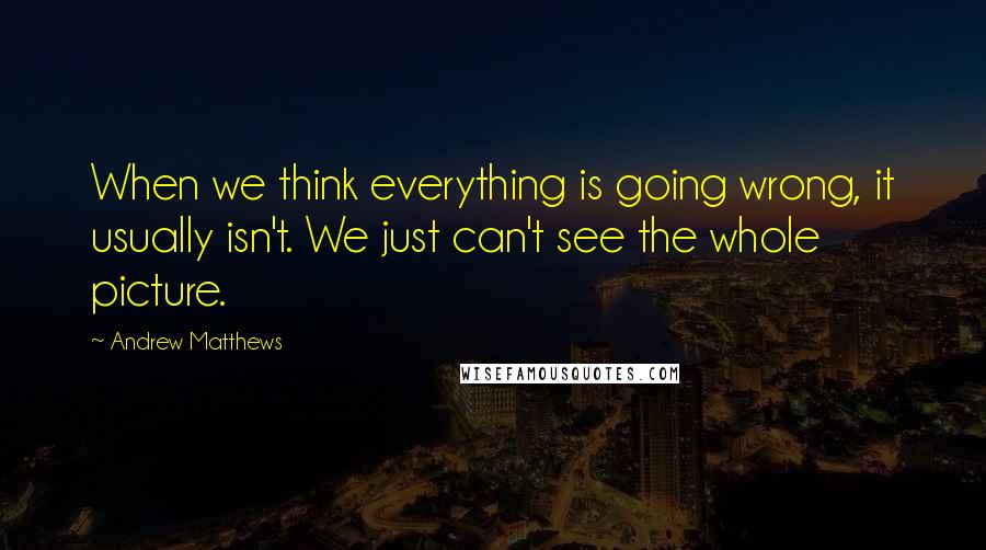 Andrew Matthews Quotes: When we think everything is going wrong, it usually isn't. We just can't see the whole picture.