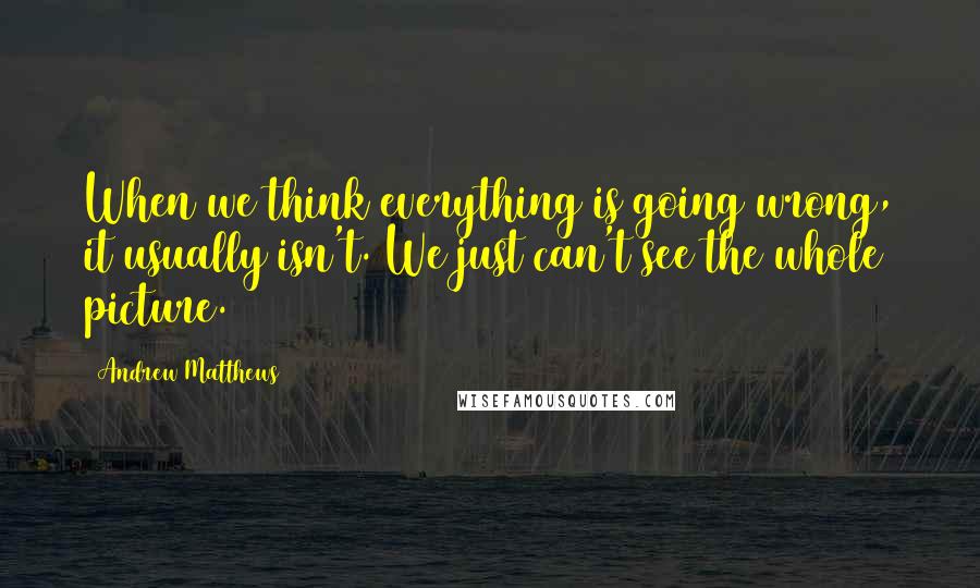 Andrew Matthews Quotes: When we think everything is going wrong, it usually isn't. We just can't see the whole picture.