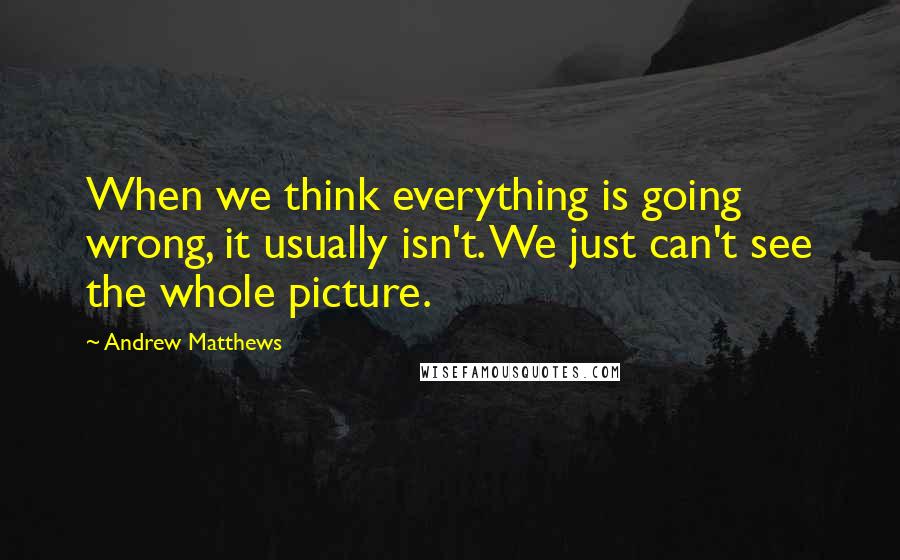 Andrew Matthews Quotes: When we think everything is going wrong, it usually isn't. We just can't see the whole picture.