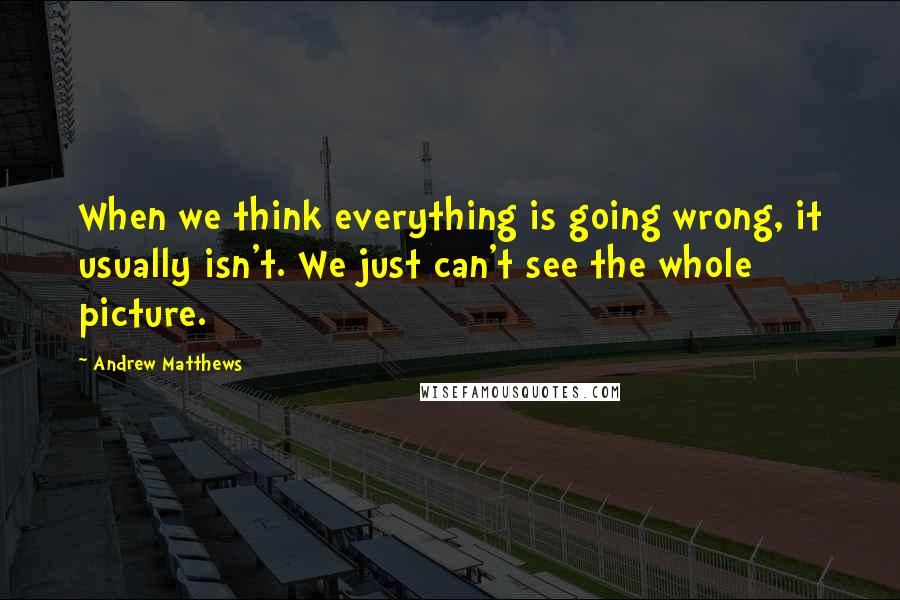 Andrew Matthews Quotes: When we think everything is going wrong, it usually isn't. We just can't see the whole picture.