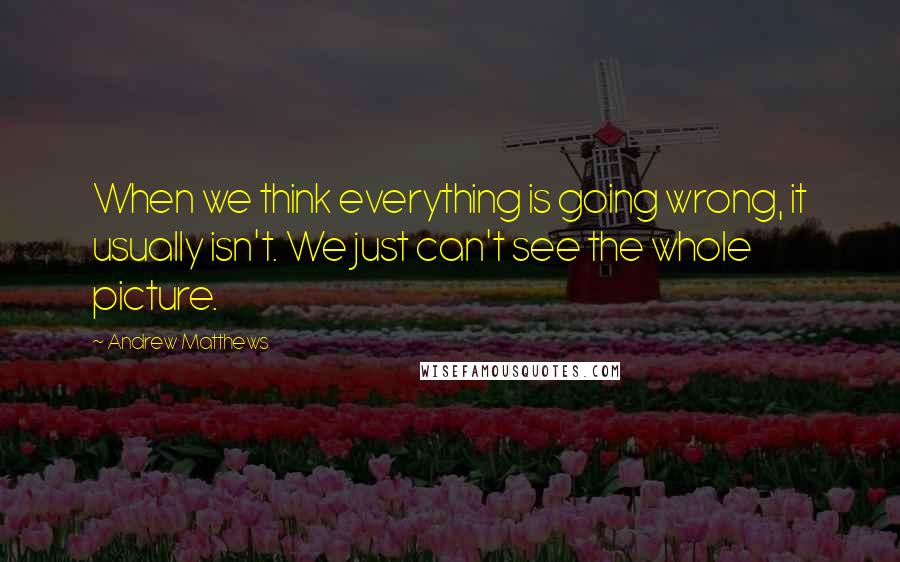 Andrew Matthews Quotes: When we think everything is going wrong, it usually isn't. We just can't see the whole picture.