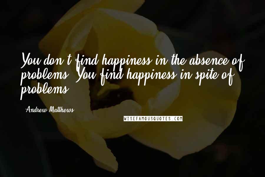 Andrew Matthews Quotes: You don't find happiness in the absence of problems. You find happiness in spite of problems.