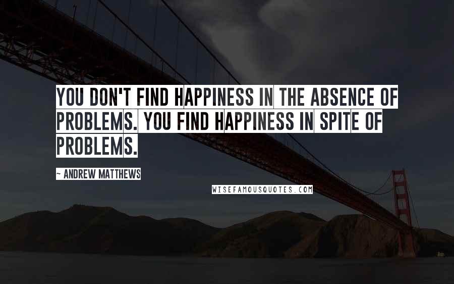 Andrew Matthews Quotes: You don't find happiness in the absence of problems. You find happiness in spite of problems.